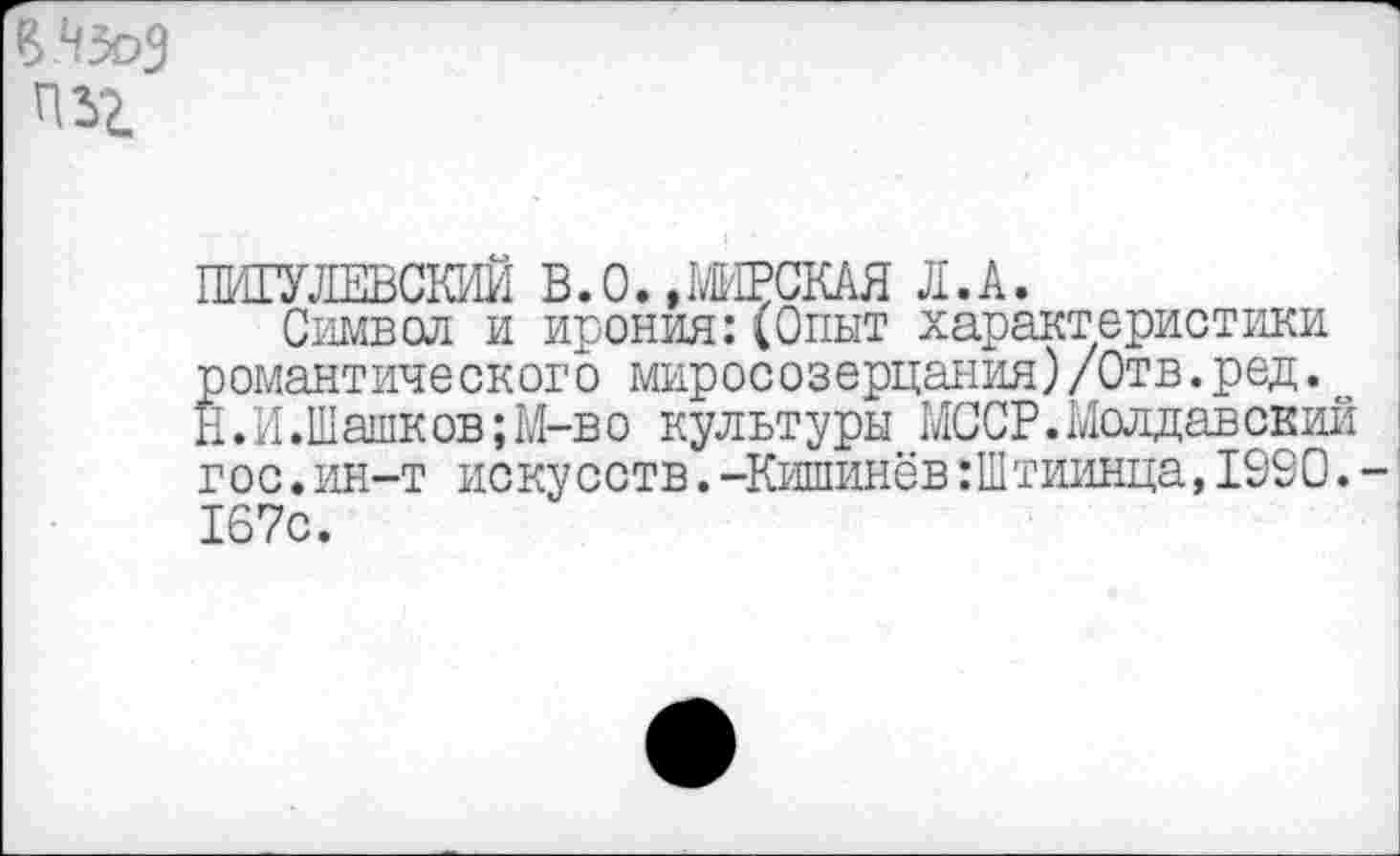 ﻿ПИГУЛЕВСКИИ В. О., МИРСКАЯ Л. А.
Символ и ирония:(Опыт характеристики романтического миросозерцания)/Отв.ред. Н.И.Шашков;М-во культуры МССР.Молдавский гос.ин-т искусств.-Кишинёв:Штиинца,1980. 167с.